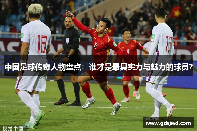中国足球传奇人物盘点：谁才是最具实力与魅力的球员？
